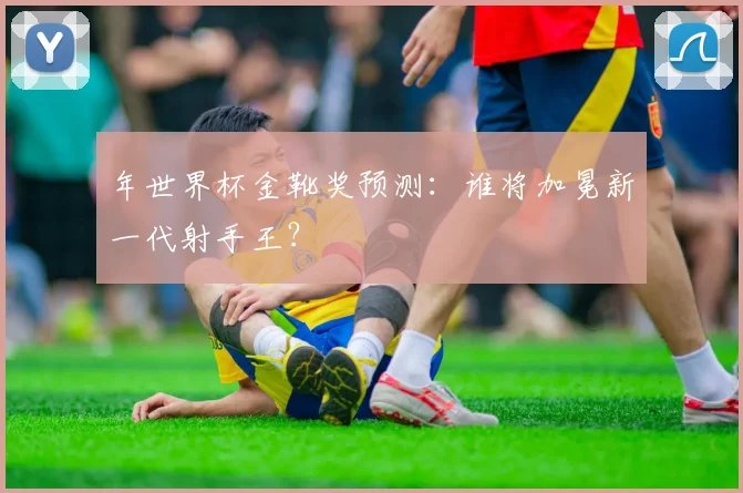 年世界杯金靴奖预测：谁将加冕新一代射手王？