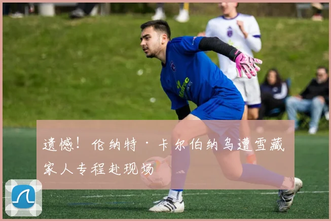 遗憾！伦纳特·卡尔伯纳乌遭雪藏 家人专程赴现场