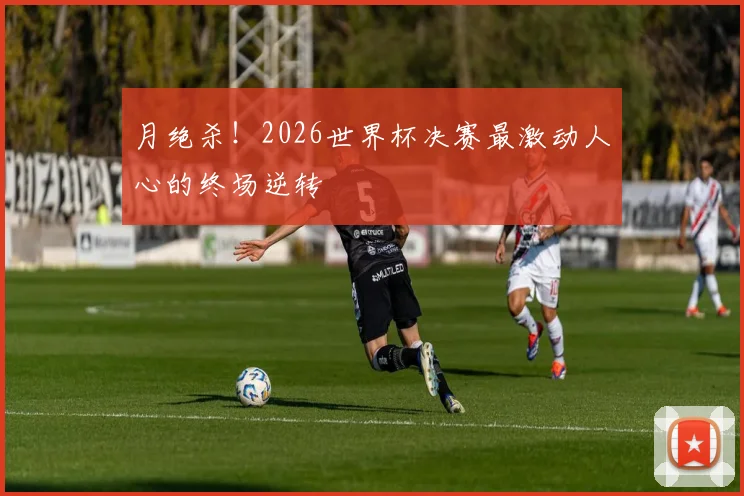 月绝杀！2026世界杯决赛最激动人心的终场逆转