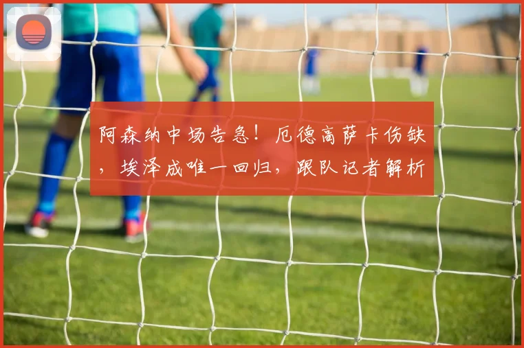 阿森纳中场告急！厄德高萨卡伤缺，埃泽成唯一回归，跟队记者解析阵容调整