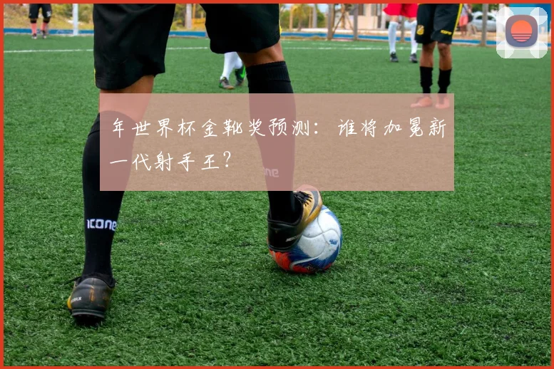 年世界杯金靴奖预测:谁将加冕新一代射手王?