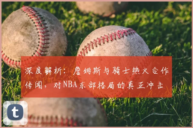 深度解析：詹姆斯与骑士热火合作传闻，对NBA东部格局的真正冲击