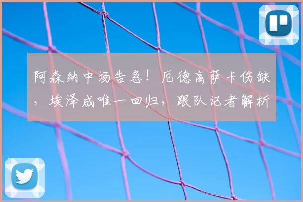 阿森纳中场告急！厄德高萨卡伤缺，埃泽成唯一回归，跟队记者解析阵容调整