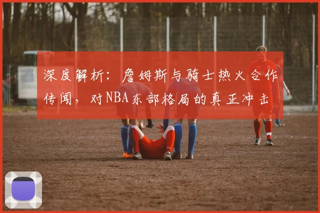 深度解析:詹姆斯与骑士热火合作传闻,对NBA东部格局的真正冲击