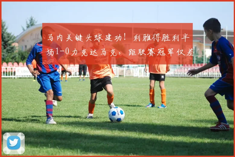 马内关键头球建功！利雅得胜利半场1-0力克达马克，距联赛冠军仅差一步